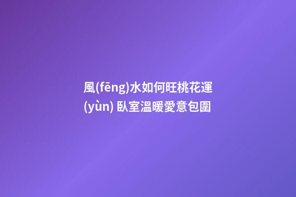 風(fēng)水如何旺桃花運(yùn) 臥室溫暖愛意包圍